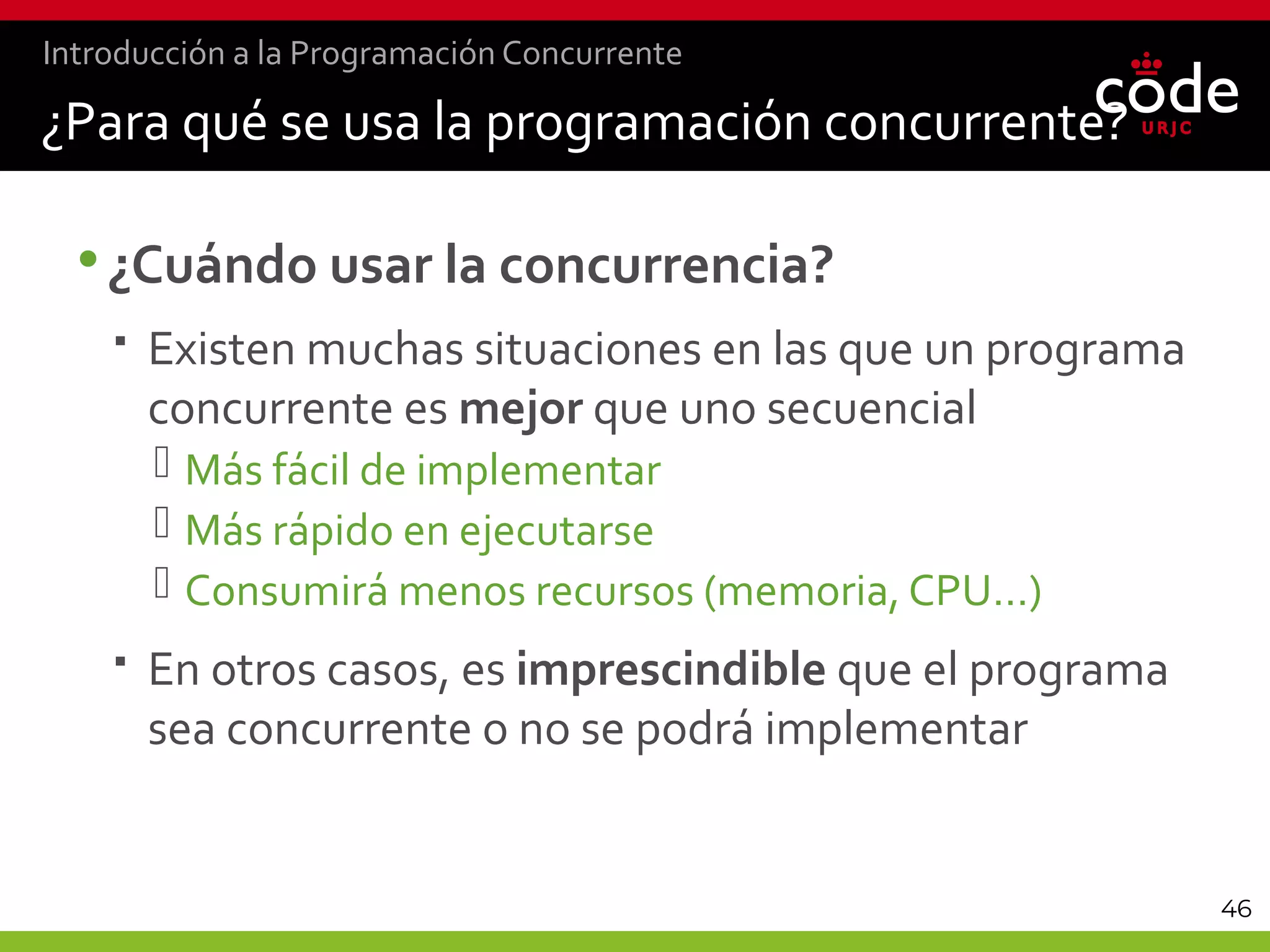 46
¿Para qué se usa la programación concurrente?
•¿Cuándo usar la concurrencia?
 Existen muchas situaciones en las que un programa
concurrente es mejor que uno secuencial
 Más fácil de implementar
 Más rápido en ejecutarse
 Consumirá menos recursos (memoria, CPU…)
 En otros casos, es imprescindible que el programa
sea concurrente o no se podrá implementar
Introducción a la Programación Concurrente
 