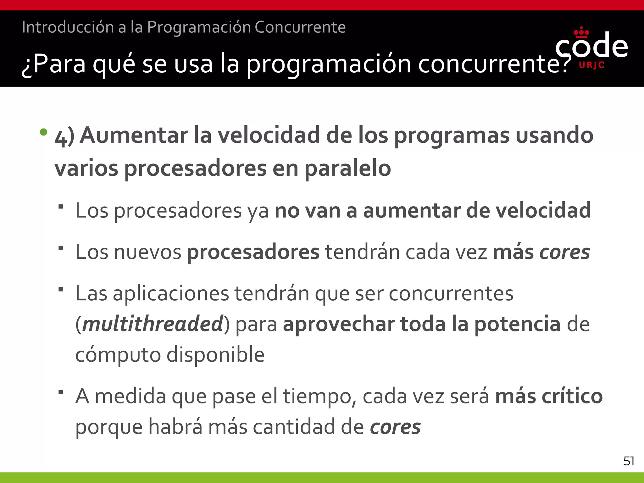 51
•4) Aumentar la velocidad de los programas usando
varios procesadores en paralelo
 Los procesadores ya no van a aumentar de velocidad
 Los nuevos procesadores tendrán cada vez más cores
 Las aplicaciones tendrán que ser concurrentes
(multithreaded) para aprovechar toda la potencia de
cómputo disponible
 A medida que pase el tiempo, cada vez será más crítico
porque habrá más cantidad de cores
¿Para qué se usa la programación concurrente?
Introducción a la Programación Concurrente
 