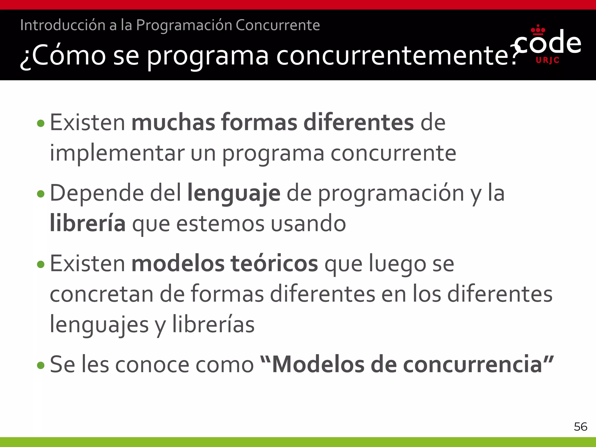 56
¿Cómo se programa concurrentemente?
•Existen muchas formas diferentes de
implementar un programa concurrente
•Depende del lenguaje de programación y la
librería que estemos usando
•Existen modelos teóricos que luego se
concretan de formas diferentes en los diferentes
lenguajes y librerías
•Se les conoce como “Modelos de concurrencia”
Introducción a la Programación Concurrente
 
