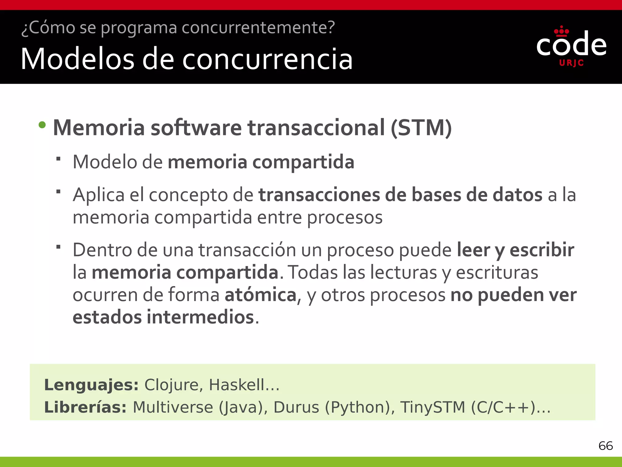 66
•Memoria software transaccional (STM)
 Modelo de memoria compartida
 Aplica el concepto de transacciones de bases de datos a la
memoria compartida entre procesos
 Dentro de una transacción un proceso puede leer y escribir
la memoria compartida.Todas las lecturas y escrituras
ocurren de forma atómica, y otros procesos no pueden ver
estados intermedios.
Lenguajes: Clojure, Haskell…
Librerías: Multiverse (Java), Durus (Python), TinySTM (C/C++)…
Modelos de concurrencia
¿Cómo se programa concurrentemente?
 
