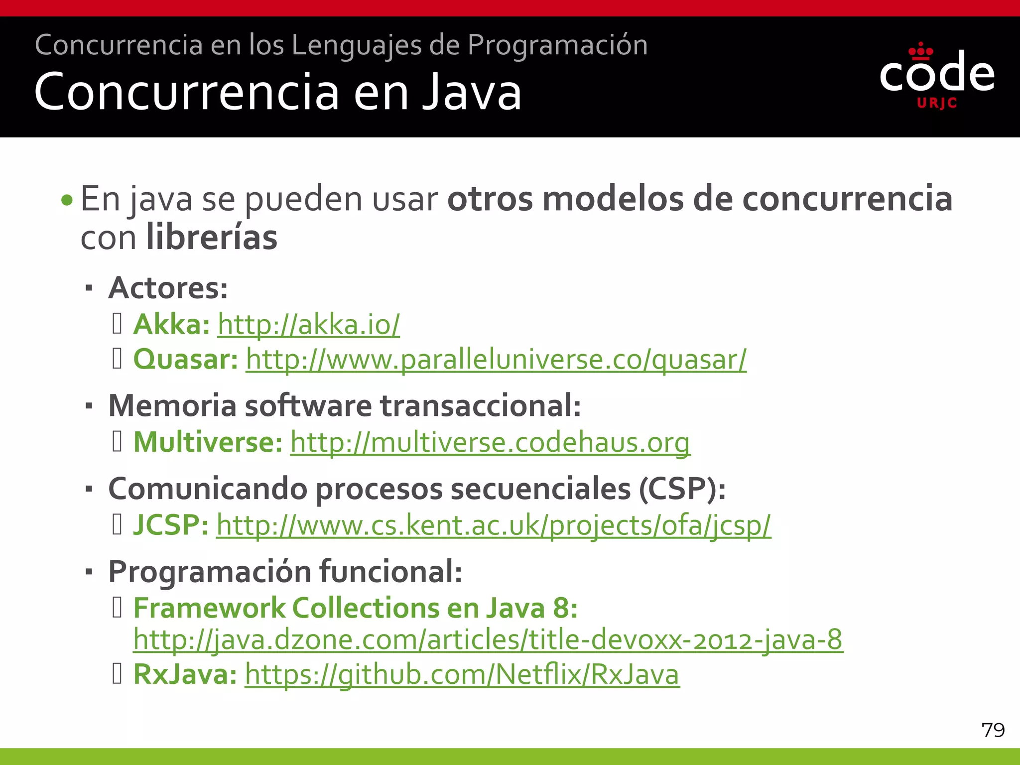 79
Concurrencia en Java
•En java se pueden usar otros modelos de concurrencia
con librerías
 Actores:
 Akka: http://akka.io/
 Quasar: http://www.paralleluniverse.co/quasar/
 Memoria software transaccional:
 Multiverse: http://multiverse.codehaus.org
 Comunicando procesos secuenciales (CSP):
 JCSP: http://www.cs.kent.ac.uk/projects/ofa/jcsp/
 Programación funcional:
 Framework Collections en Java 8:
http://java.dzone.com/articles/title-devoxx-2012-java-8
 RxJava: https://github.com/Netflix/RxJava
Concurrencia en los Lenguajes de Programación
 