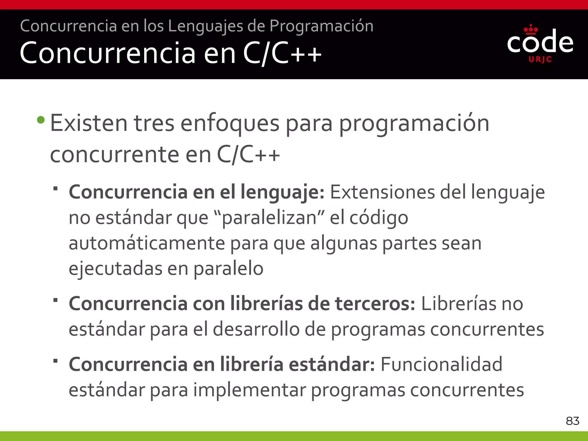 83
Concurrencia en C/C++
•Existen tres enfoques para programación
concurrente en C/C++
 Concurrencia en el lenguaje: Extensiones del lenguaje
no estándar que “paralelizan” el código
automáticamente para que algunas partes sean
ejecutadas en paralelo
 Concurrencia con librerías de terceros: Librerías no
estándar para el desarrollo de programas concurrentes
 Concurrencia en librería estándar: Funcionalidad
estándar para implementar programas concurrentes
Concurrencia en los Lenguajes de Programación
 