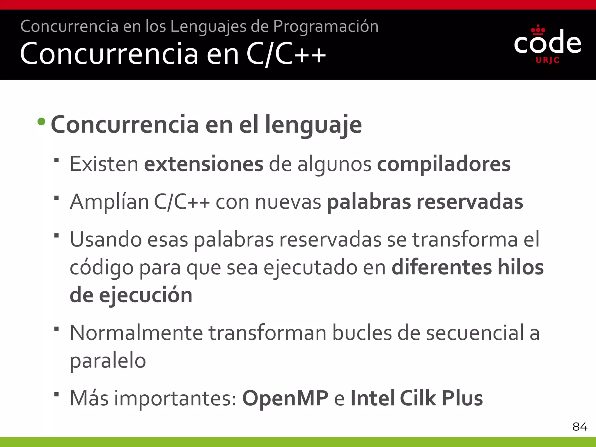 84
Concurrencia en C/C++
•Concurrencia en el lenguaje
 Existen extensiones de algunos compiladores
 Amplían C/C++ con nuevas palabras reservadas
 Usando esas palabras reservadas se transforma el
código para que sea ejecutado en diferentes hilos
de ejecución
 Normalmente transforman bucles de secuencial a
paralelo
 Más importantes: OpenMP e Intel Cilk Plus
Concurrencia en los Lenguajes de Programación
 
