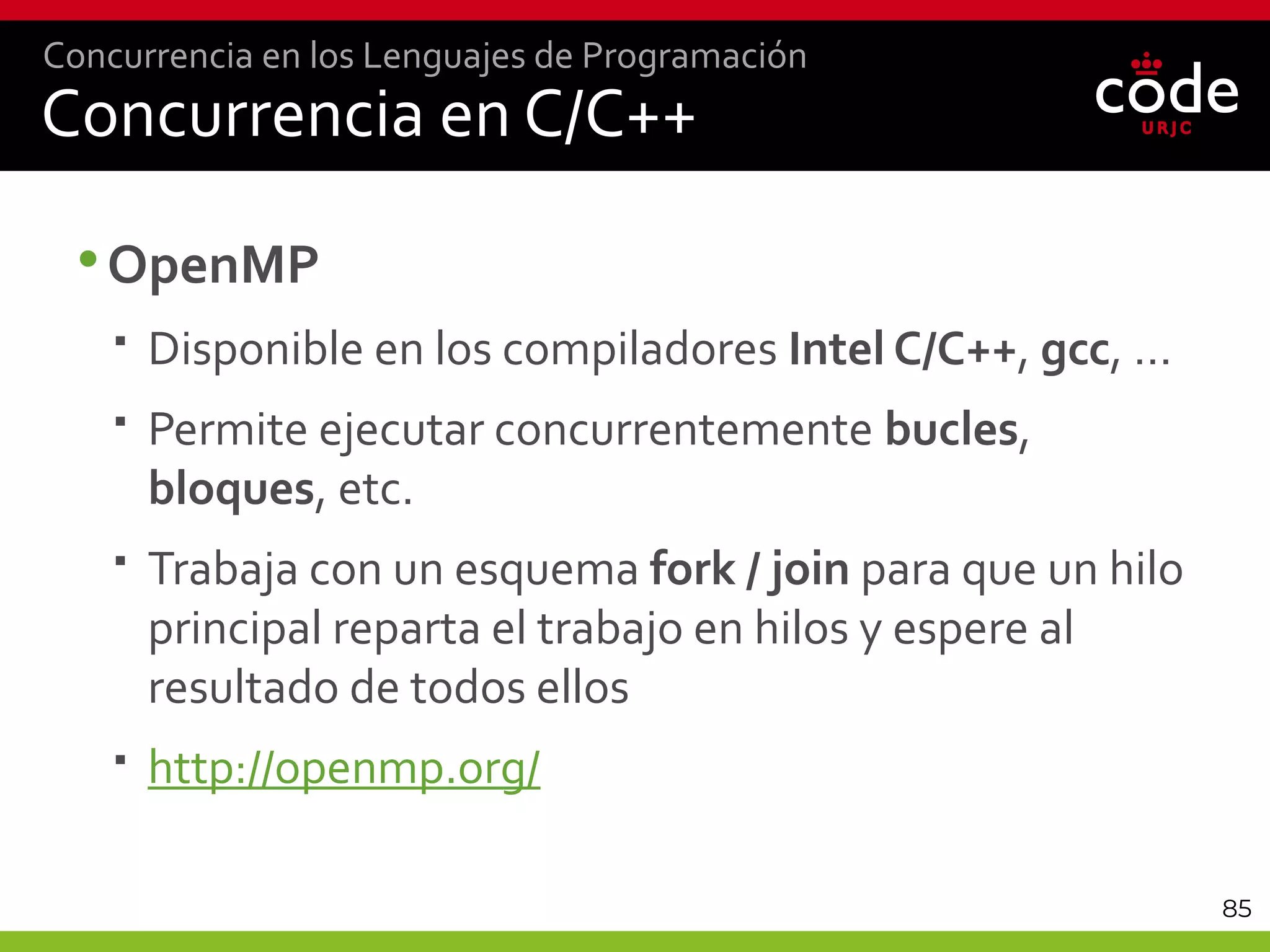 85
Concurrencia en C/C++
•OpenMP
 Disponible en los compiladores Intel C/C++, gcc, …
 Permite ejecutar concurrentemente bucles,
bloques, etc.
 Trabaja con un esquema fork / join para que un hilo
principal reparta el trabajo en hilos y espere al
resultado de todos ellos
 http://openmp.org/
Concurrencia en los Lenguajes de Programación
 