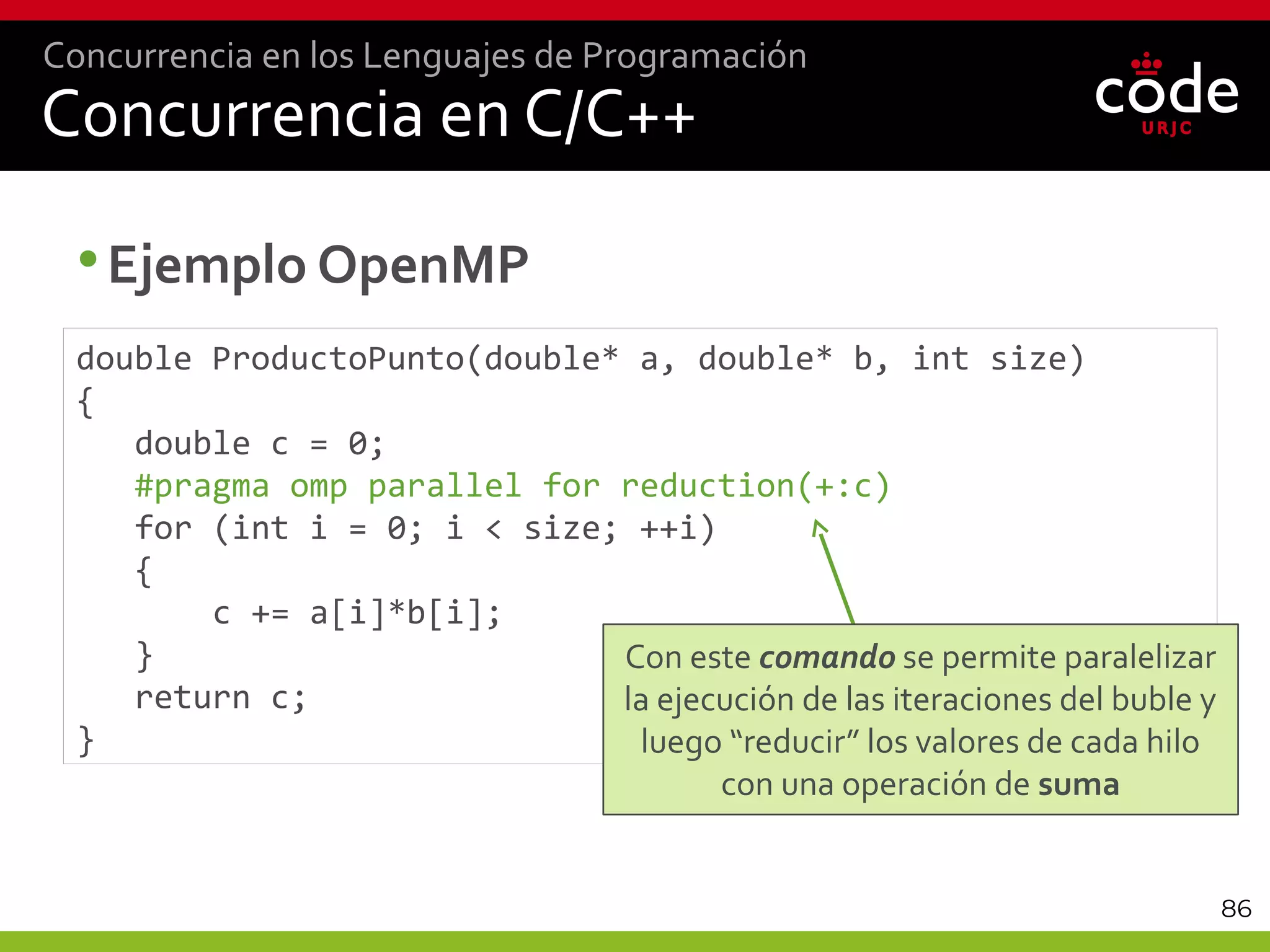 86
Concurrencia en C/C++
•Ejemplo OpenMP
Concurrencia en los Lenguajes de Programación
double ProductoPunto(double* a, double* b, int size)
{
double c = 0;
#pragma omp parallel for reduction(+:c)
for (int i = 0; i < size; ++i)
{
c += a[i]*b[i];
}
return c;
}
Con este comando se permite paralelizar
la ejecución de las iteraciones del buble y
luego “reducir” los valores de cada hilo
con una operación de suma
 