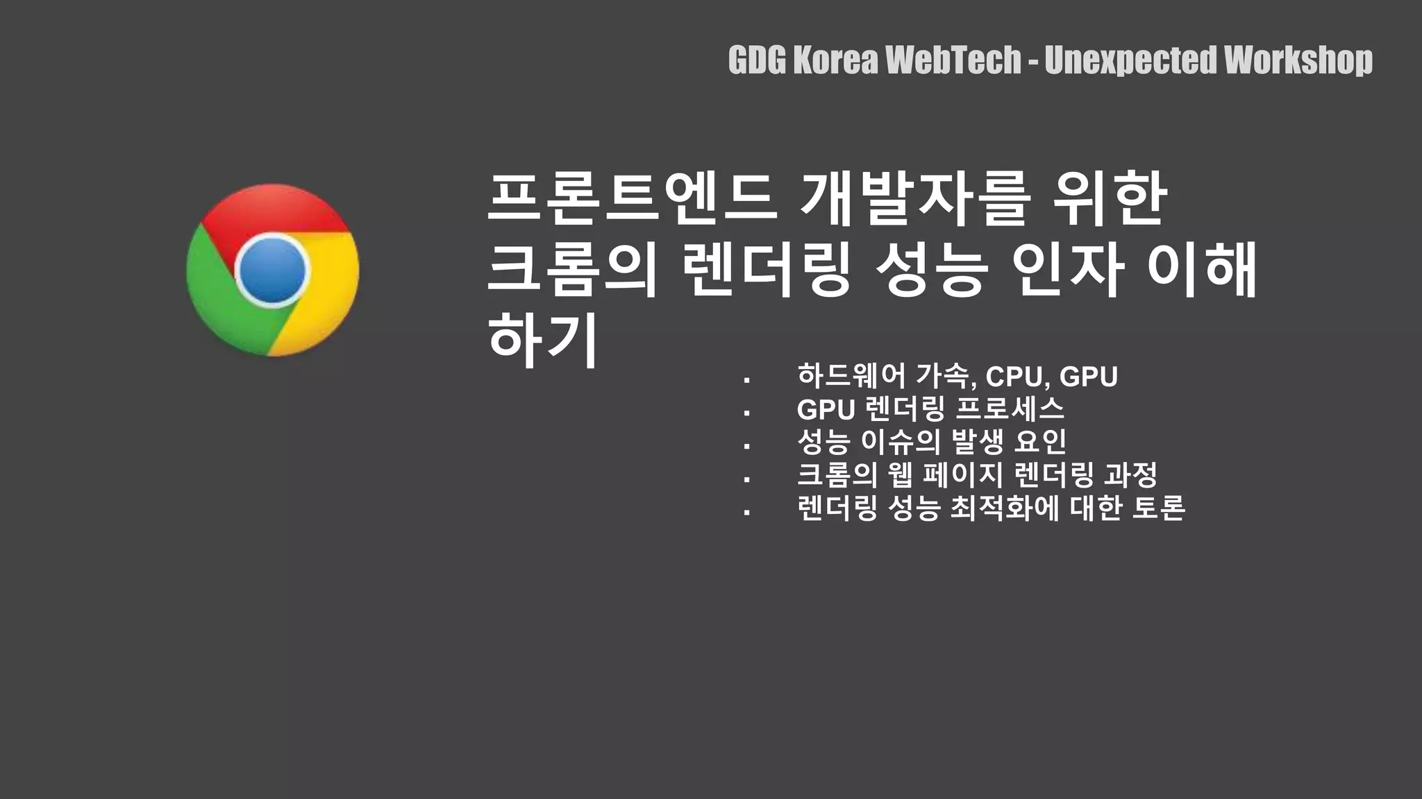  하드웨어 가속, CPU, GPU
 GPU 렌더링 프로세스
 성능 이슈의 발생 요인
 크롬의 웹 페이지 렌더링 과정
 렌더링 성능 최적화에 대한 토론
GDG Korea WebTech - Unexpected Workshop
프론트엔드 개발자를 위한
크롬의 렌더링 성능 인자 이해
하기
 