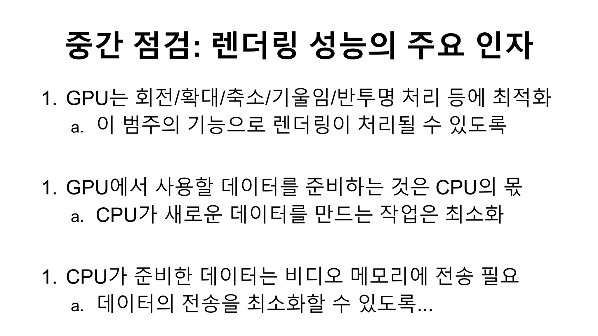 중간 점검: 렌더링 성능의 주요 인자
1. GPU는 회전/확대/축소/기울임/반투명 처리 등에 최적화
a. 이 범주의 기능으로 렌더링이 처리될 수 있도록
1. GPU에서 사용할 데이터를 준비하는 것은 CPU의 몫
a. CPU가 새로운 데이터를 만드는 작업은 최소화
1. CPU가 준비한 데이터는 비디오 메모리에 전송 필요
a. 데이터의 전송을 최소화할 수 있도록...
 