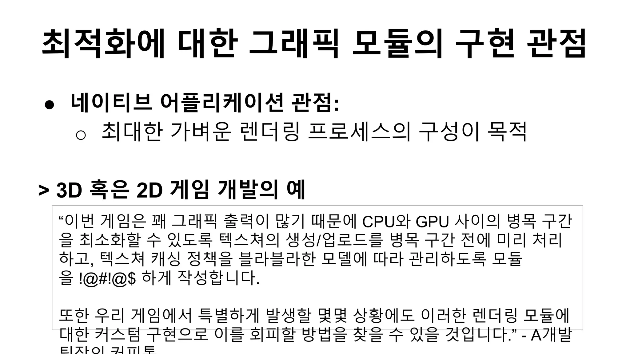 ● 네이티브 어플리케이션 관점:
o 최대한 가벼운 렌더링 프로세스의 구성이 목적
> 3D 혹은 2D 게임 개발의 예
“이번 게임은 꽤 그래픽 출력이 많기 때문에 CPU와 GPU 사이의 병목 구간
을 최소화할 수 있도록 텍스쳐의 생성/업로드를 병목 구간 전에 미리 처리
하고, 텍스쳐 캐싱 정책을 블라블라한 모델에 따라 관리하도록 모듈
을 !@#!@$ 하게 작성합니다.
또한 우리 게임에서 특별하게 발생할 몇몇 상황에도 이러한 렌더링 모듈에
대한 커스텀 구현으로 이를 회피할 방법을 찾을 수 있을 것입니다.” - A개발
최적화에 대한 그래픽 모듈의 구현 관점
 