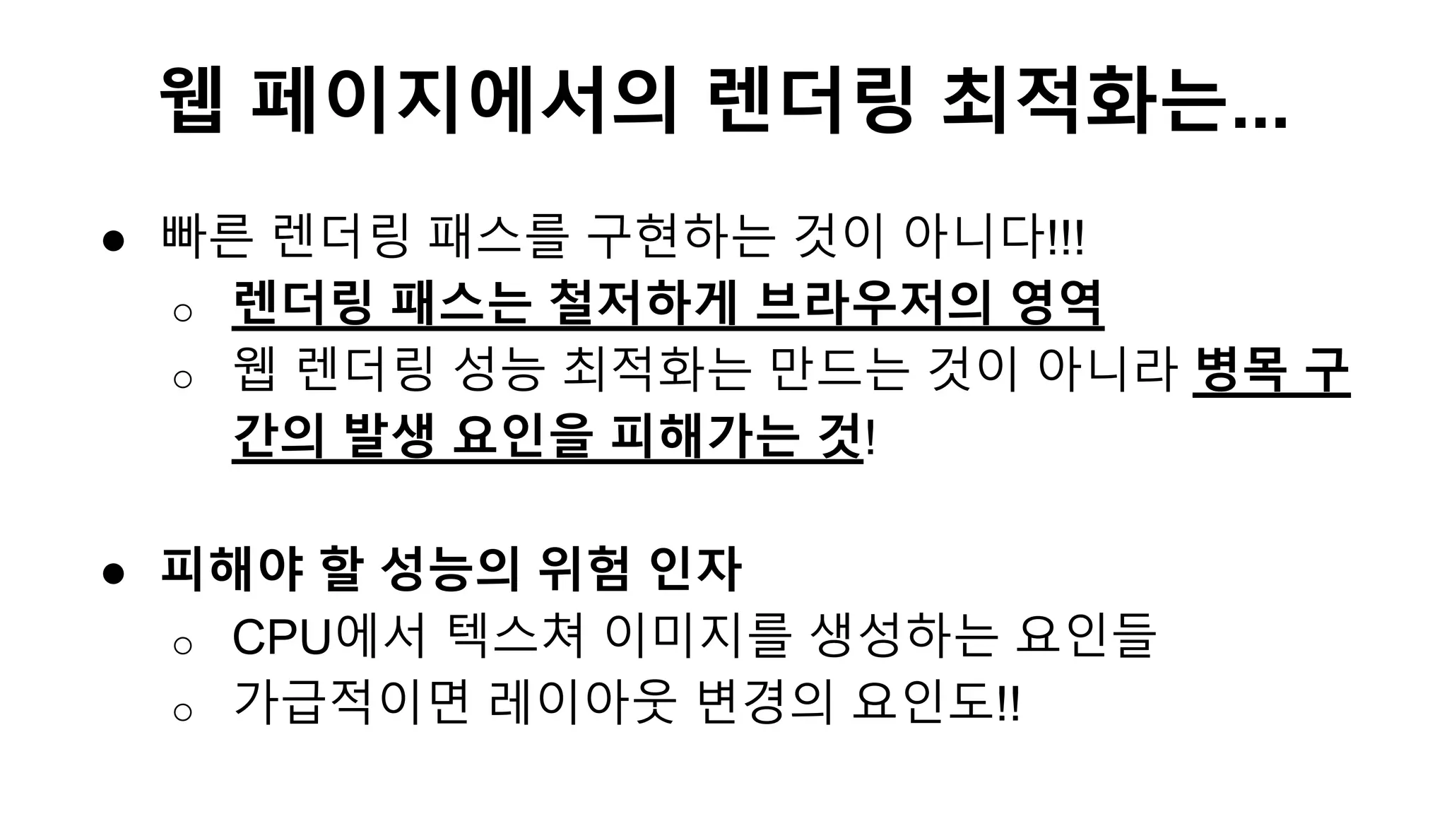 ● 빠른 렌더링 패스를 구현하는 것이 아니다!!!
o 렌더링 패스는 철저하게 브라우저의 영역
o 웹 렌더링 성능 최적화는 만드는 것이 아니라 병목 구
간의 발생 요인을 피해가는 것!
● 피해야 할 성능의 위험 인자
o CPU에서 텍스쳐 이미지를 생성하는 요인들
o 가급적이면 레이아웃 변경의 요인도!!
웹 페이지에서의 렌더링 최적화는...
 