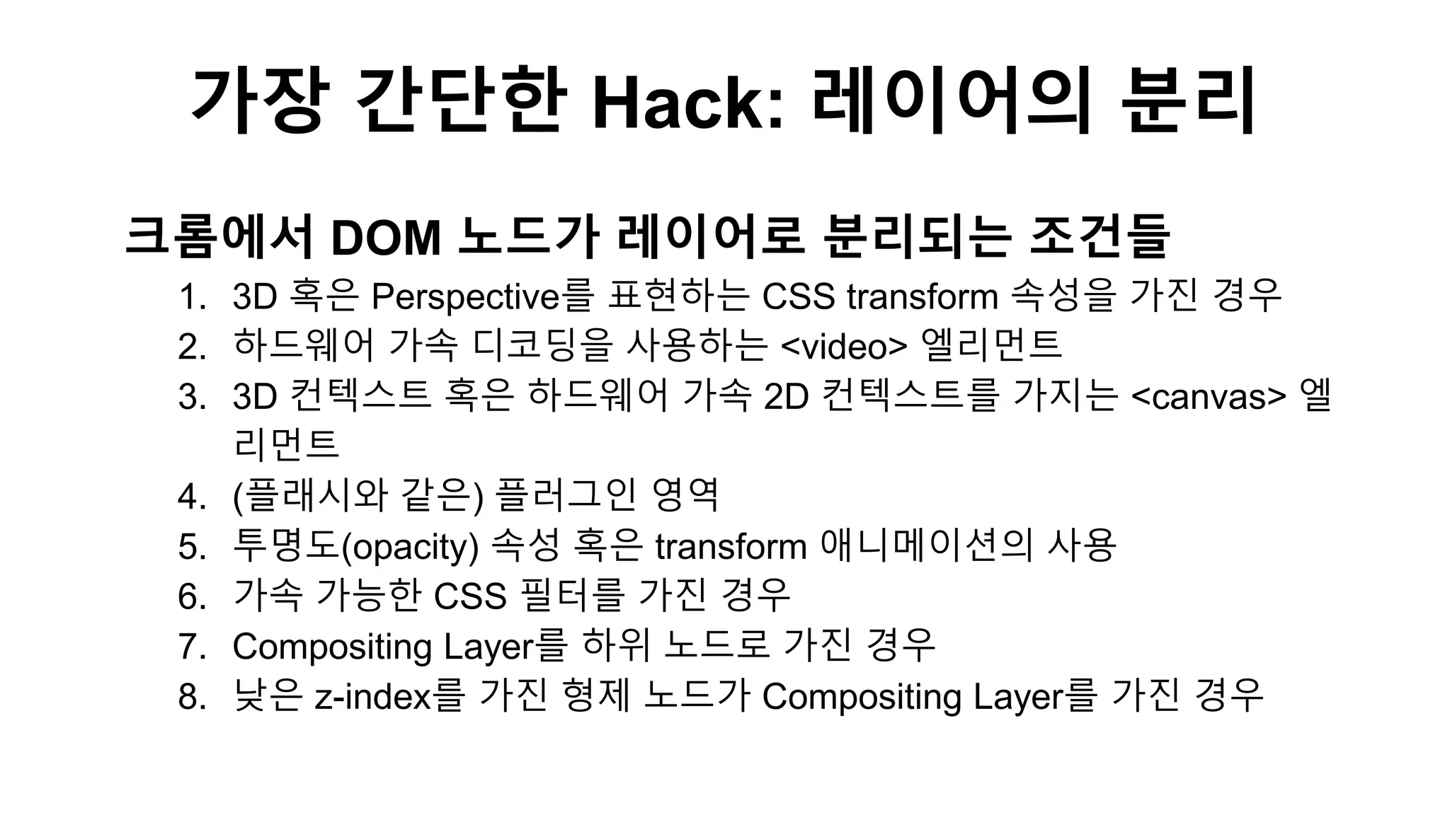 크롬에서 DOM 노드가 레이어로 분리되는 조건들
1. 3D 혹은 Perspective를 표현하는 CSS transform 속성을 가진 경우
2. 하드웨어 가속 디코딩을 사용하는 <video> 엘리먼트
3. 3D 컨텍스트 혹은 하드웨어 가속 2D 컨텍스트를 가지는 <canvas> 엘
리먼트
4. (플래시와 같은) 플러그인 영역
5. 투명도(opacity) 속성 혹은 transform 애니메이션의 사용
6. 가속 가능한 CSS 필터를 가진 경우
7. Compositing Layer를 하위 노드로 가진 경우
8. 낮은 z-index를 가진 형제 노드가 Compositing Layer를 가진 경우
가장 간단한 Hack: 레이어의 분리
 