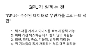 “GPU는 수신된 데이터로 무언가를 그리는데 적
합”
1. 텍스쳐를 가지고 이미지를 빠르게 출력 가능
2. 이미 가진 텍스쳐는 다시 받지 않고 재활용
3. 회전, 확대, 축소, 기울임, 반투명 처리 등
4. 위 기능들의...