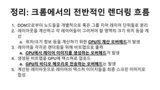 정리: 크롬에서의 전반적인 렌더링 흐름
1. DOM으로부터 노드들을 개별적으로 혹은 그룹 지어 레이어 단위들로 분리
2. 레이아웃을 계산하고 각 레이어들이 그려져야 할 영역의 크기 위치 등을 계
산
a. 위치/크기 정보...