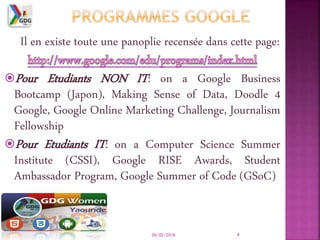 Il en existe toute une panoplie recensée dans cette page:
Pour Etudiants NON IT: on a Google Business
Bootcamp (Japon), Making Sense of Data, Doodle 4
Google, Google Online Marketing Challenge, Journalism
Fellowship
Pour Etudiants IT: on a Computer Science Summer
Institute (CSSI), Google RISE Awards, Student
Ambassador Program, Google Summer of Code (GSoC)
06/02/2016 4
 