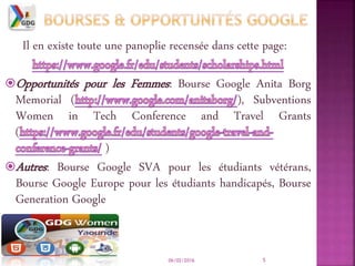 Il en existe toute une panoplie recensée dans cette page:
Opportunités pour les Femmes: Bourse Google Anita Borg
Memorial ( ), Subventions
Women in Tech Conference and Travel Grants
(
)
Autres: Bourse Google SVA pour les étudiants vétérans,
Bourse Google Europe pour les étudiants handicapés, Bourse
Generation Google
06/02/2016 5
 