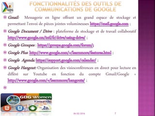06/02/2016 7
 Gmail: Messagerie en ligne offrant un grand espace de stockage et
permettant l'envoi de pièces jointes volumineuses ;
 Google Document / Drive : plateforme de stockage et de travail collaboratif
;
 Google Groupes :
 Google Plus: ;
 Google Agenda: ;
 Google Hangout: Organisation des visioconférences en direct pour lecture en
différé sur Youtube en fonction du compte Gmail/Google +
;

 