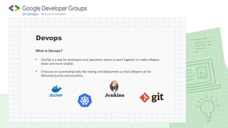 What is Devops?
• DevOps is a way for developers and operations teams to work together to make software
faster and more reliable.
• It focuses on automating tasks like testing and deployment so that software can be
delivered quickly and smoothly.
Devops
 