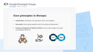 Core principles in Devops:
• Collaboration: Developers and operations teams work together.
• Automation: Automating repetitive tasks like testing and deployment.
• Continuous Integration & Delivery (CI/CD): Ensures code changes are tested
and deployed efficiently.
 