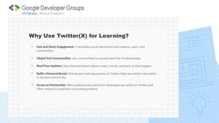 Why Use Twitter(X) for Learning?
• Fast and Direct Engagement: It facilitates quick interactions with experts, peers, and
communities.
• Global Tech Communities: Join communities to connect with like-minded people.
• Real-Time Updates: Stay informed about industry news, trends, and tools as they happen.
• Build a Personal Brand: Sharing your learning journey on Twitter helps you build a reputation
in the tech community.
• Access to Mentorship: Many professionals and senior developers are active on Twitter and
often respond to questions or provide guidance.
 