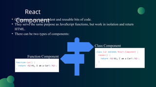 React
Component
• Components are independent and reusable bits of code.
• They serve the same purpose as JavaScript functions, but work in isolation and return
HTML.
• There can be two types of components:
Class Component
Function Component
 