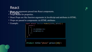 React
Props
• Props are arguments passed into React components.
• Props stands for properties.
• React Props are like function arguments in JavaScript and attributes in HTML.
• Props are passed to components via HTML attributes
• Example:
 