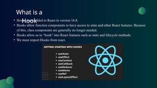 What is a
Hook
• Hooks were added to React in version 16.8.
• Hooks allow function components to have access to state and other React features. Because
of this, class components are generally no longer needed.
• Hooks allow us to "hook" into React features such as state and lifecycle methods.
• We must import Hooks from react.
 