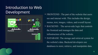 Introduction to Web
Development • FRONTEND : The part of the website that users
see and interact with. This includes the design,
menus, text, images, videos, and overall layout.
• BACKEND : The server-side logic that controls
the frontend and manages the data and
infrastructure of the website.
• DATABASE: The storage and retrieval system for
the website's data. Backend developers use
databases to store, retrieve, and manipulate data.
 