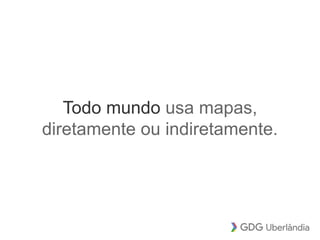Todo mundo usa mapas,
diretamente ou indiretamente.
 