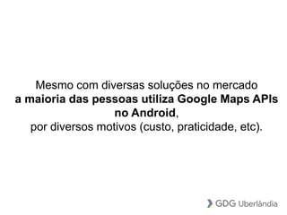 Mesmo com diversas soluções no mercado
a maioria das pessoas utiliza Google Maps APIs
no Android,
por diversos motivos (custo, praticidade, etc).
 