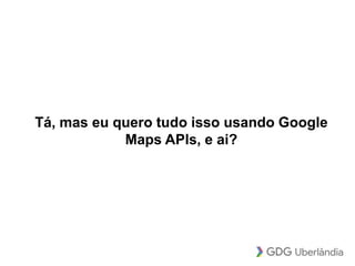 Tá, mas eu quero tudo isso usando Google
Maps APIs, e ai?
 