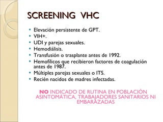 SCREENING  VHC Elevación persistente de GPT. VIH+. UDI y parejas sexuales. Hemodiálisis. Transfusión o trasplante antes de 1992. Hemofílicos que recibieron factores de coagulación antes de 1987. Múltiples parejas sexuales o ITS. Recién nacidos de madres infectadas. NO  INDICADO DE RUTINA EN POBLACIÓN ASINTOMÁTICA, TRABAJADORES SANITARIOS NI EMBARAZADAS 