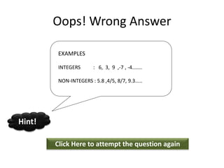 Oops! Wrong Answer
Click Here to attempt the question again
Hint!
EXAMPLES
INTEGERS : 6, 3, 9 ,-7 , -4.......
NON-INTEGERS : 5.8 ,4/5, 8/7, 9.3.....
 