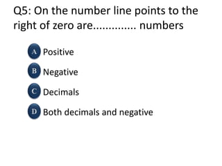 Q5: On the number line points to the
right of zero are.............. numbers
Positive
Negative
Decimals
Both decimals and negative
 