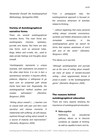 10/18
Autobiographical Methodologies e-Book. Edited by CIAPE – Centro Italiano per l’apprendimento permanente.
Remember Ourself: the Autobiographical
Methodology, Springerlink 2005)
Variety of Autobiographical
narrative forms
There are several autobiographical
narrative forms. The main forms are:
autobiography memoirs, epistolary,
journals and diaries. But there are also
new forms, such as personal notes,
blogs, letters and e-mails, etc., used to
state private feelings and thoughts about
oneself.
“Autobiography represents a unique
example, with implications not present in
the other cited forms. It is not, in fact, a
spontaneous narration: it requires efforts,
patience, diligence, a willingness to go
back over an existential path whose
tracks have been lost. Supposedly, the
autobiographical method soothes and
creates self-esteem.” (Demetrio,
Borgonovi, 2005).
“Writing about oneself (….) teaches one
to coexist both with pain and life’s most
secretive and intense moments. A
relationship with suffering, as with beauty,
explored through writing about oneself, is
a source of maturity and improvement.”
(Demetrio, Borgonovi, 2005).
From a pedagogical view, the
autobiographical approach is focused on
the conscious dimension of activities
related to thinking.
“…without neglecting that every personal
writing always conceals unconscious,
symbolic and hidden dimensions under its
immediate semantics, in the
autobiographical genre we search for
forms that express awareness of one’s
self and of the world.” (Demetrio,
Borgonovi, 2005).
This allows us to say that:
“Although autobiographies and journals
are at the core of writing about oneself,
we trace all types of narrator-focused
writing – short, epigrammatic, formal, in
prose or poetic – to the “autobiographical
genre”. (Demetrio, Borgonovi, 2005).
The reasons behind
autobiographical education
There are many aspects stressing the
importance of autobiographical education.
• Meta-cognitive
Rethinking our educational
pathway allows us to discover
ourselves as capable of thinking,
as well as capable to learn and do.
 