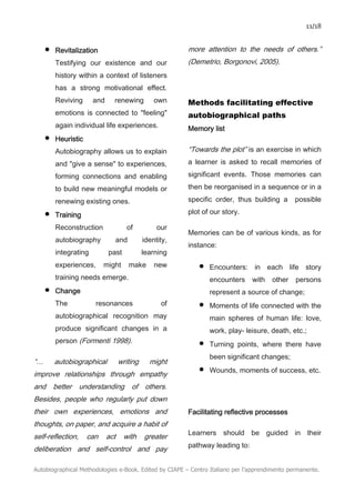 11/18
Autobiographical Methodologies e-Book. Edited by CIAPE – Centro Italiano per l’apprendimento permanente.
• Revitalization
Testifying our existence and our
history within a context of listeners
has a strong motivational effect.
Reviving and renewing own
emotions is connected to "feeling"
again individual life experiences.
• Heuristic
Autobiography allows us to explain
and "give a sense" to experiences,
forming connections and enabling
to build new meaningful models or
renewing existing ones.
• Training
Reconstruction of our
autobiography and identity,
integrating past learning
experiences, might make new
training needs emerge.
• Change
The resonances of
autobiographical recognition may
produce significant changes in a
person (Formenti 1998).
“… autobiographical writing might
improve relationships through empathy
and better understanding of others.
Besides, people who regularly put down
their own experiences, emotions and
thoughts, on paper, and acquire a habit of
self-reflection, can act with greater
deliberation and self-control and pay
more attention to the needs of others.”
(Demetrio, Borgonovi, 2005).
Methods facilitating effective
autobiographical paths
Memory list
“Towards the plot” is an exercise in which
a learner is asked to recall memories of
significant events. Those memories can
then be reorganised in a sequence or in a
specific order, thus building a possible
plot of our story.
Memories can be of various kinds, as for
instance:
• Encounters: in each life story
encounters with other persons
represent a source of change;
• Moments of life connected with the
main spheres of human life: love,
work, play- leisure, death, etc.;
• Turning points, where there have
been significant changes;
• Wounds, moments of success, etc.
Facilitating reflective processes
Learners should be guided in their
pathway leading to:
 