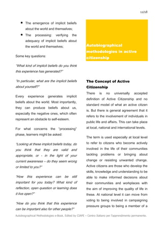 12/18
Autobiographical Methodologies e-Book. Edited by CIAPE – Centro Italiano per l’apprendimento permanente.
• The emergence of implicit beliefs
about the world and themselves;
• The processing: verifying the
adequacy of implicit beliefs about
the world and themselves;
Some key questions:
“What kind of implicit beliefs do you think
this experience has generated?”
“In particular, what are the implicit beliefs
about yourself?”
Every experience generates implicit
beliefs about the world. Most importantly,
they can produce beliefs about us,
especially the negative ones, which often
represent an obstacle to self-esteem.
For what concerns the “processing”
phase, learners might be asked:
“Looking at these implicit beliefs today, do
you think that they are valid and
appropriate, or - in the light of your
current awareness – do they seem wrong
or limited to you?”
“How this experience can be still
important for you today? What kind of
reflection, open question or learning does
it live open?”
“How do you think that this experience
can be important also for other people?”
Autobiographical
methodologies in active
citizenship
The Concept of Active
Citizenship
There is no universally accepted
definition of Active Citizenship and no
standard model of what an active citizen
is. But there is general agreement that it
refers to the involvement of individuals in
public life and affairs. This can take place
at local, national and international levels.
The term is used especially at local level
to refer to citizens who become actively
involved in the life of their communities
tackling problems or bringing about
change or resisting unwanted change.
Active citizens are those who develop the
skills, knowledge and understanding to be
able to make informed decisions about
their communities and workplaces with
the aim of improving the quality of life in
these. At national level it can move from
voting to being involved in campaigning
pressure groups to being a member of a
 