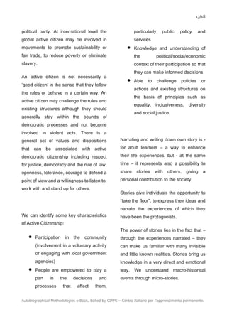 13/18
Autobiographical Methodologies e-Book. Edited by CIAPE – Centro Italiano per l’apprendimento permanente.
political party. At international level the
global active citizen may be involved in
movements to promote sustainability or
fair trade, to reduce poverty or eliminate
slavery.
An active citizen is not necessarily a
‘good citizen’ in the sense that they follow
the rules or behave in a certain way. An
active citizen may challenge the rules and
existing structures although they should
generally stay within the bounds of
democratic processes and not become
involved in violent acts. There is a
general set of values and dispositions
that can be associated with active
democratic citizenship including respect
for justice, democracy and the rule of law,
openness, tolerance, courage to defend a
point of view and a willingness to listen to,
work with and stand up for others.
We can identify some key characteristics
of Active Citizenship:
• Participation in the community
(involvement in a voluntary activity
or engaging with local government
agencies)
• People are empowered to play a
part in the decisions and
processes that affect them,
particularly public policy and
services
• Knowledge and understanding of
the political/social/economic
context of their participation so that
they can make informed decisions
• Able to challenge policies or
actions and existing structures on
the basis of principles such as
equality, inclusiveness, diversity
and social justice.
Narrating and writing down own story is -
for adult learners – a way to enhance
their life experiences, but - at the same
time – it represents also a possibility to
share stories with others, giving a
personal contribution to the society.
Stories give individuals the opportunity to
“take the floor”, to express their ideas and
narrate the experiences of which they
have been the protagonists.
The power of stories lies in the fact that –
through the experiences narrated – they
can make us familiar with many invisible
and little known realities. Stories bring us
knowledge in a very direct and emotional
way. We understand macro-historical
events through micro-stories.
 