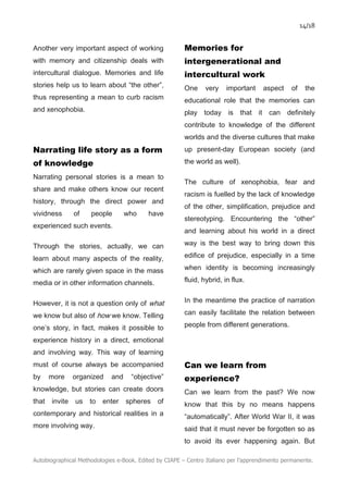 14/18
Autobiographical Methodologies e-Book. Edited by CIAPE – Centro Italiano per l’apprendimento permanente.
Another very important aspect of working
with memory and citizenship deals with
intercultural dialogue. Memories and life
stories help us to learn about “the other”,
thus representing a mean to curb racism
and xenophobia.
Narrating life story as a form
of knowledge
Narrating personal stories is a mean to
share and make others know our recent
history, through the direct power and
vividness of people who have
experienced such events.
Through the stories, actually, we can
learn about many aspects of the reality,
which are rarely given space in the mass
media or in other information channels.
However, it is not a question only of what
we know but also of how we know. Telling
one’s story, in fact, makes it possible to
experience history in a direct, emotional
and involving way. This way of learning
must of course always be accompanied
by more organized and “objective”
knowledge, but stories can create doors
that invite us to enter spheres of
contemporary and historical realities in a
more involving way.
Memories for
intergenerational and
intercultural work
One very important aspect of the
educational role that the memories can
play today is that it can definitely
contribute to knowledge of the different
worlds and the diverse cultures that make
up present-day European society (and
the world as well).
The culture of xenophobia, fear and
racism is fuelled by the lack of knowledge
of the other, simplification, prejudice and
stereotyping. Encountering the “other”
and learning about his world in a direct
way is the best way to bring down this
edifice of prejudice, especially in a time
when identity is becoming increasingly
fluid, hybrid, in flux.
In the meantime the practice of narration
can easily facilitate the relation between
people from different generations.
Can we learn from
experience?
Can we learn from the past? We now
know that this by no means happens
“automatically”. After World War II, it was
said that it must never be forgotten so as
to avoid its ever happening again. But
 