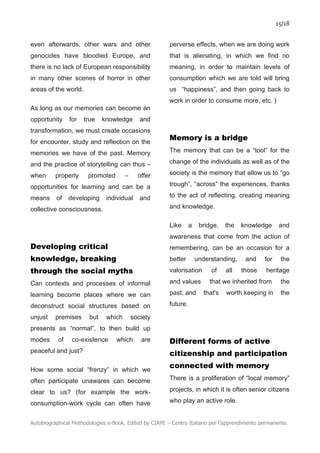15/18
Autobiographical Methodologies e-Book. Edited by CIAPE – Centro Italiano per l’apprendimento permanente.
even afterwards, other wars and other
genocides have bloodied Europe, and
there is no lack of European responsibility
in many other scenes of horror in other
areas of the world.
As long as our memories can become an
opportunity for true knowledge and
transformation, we must create occasions
for encounter, study and reflection on the
memories we have of the past. Memory
and the practice of storytelling can thus –
when properly promoted – offer
opportunities for learning and can be a
means of developing individual and
collective consciousness.
Developing critical
knowledge, breaking
through the social myths
Can contexts and processes of informal
learning become places where we can
deconstruct social structures based on
unjust premises but which society
presents as “normal”, to then build up
modes of co-existence which are
peaceful and just?
How some social “frenzy” in which we
often participate unawares can become
clear to us? (for example the work-
consumption-work cycle can often have
perverse effects, when we are doing work
that is alienating, in which we find no
meaning, in order to maintain levels of
consumption which we are told will bring
us “happiness”, and then going back to
work in order to consume more, etc. )
Memory is a bridge
The memory that can be a “tool” for the
change of the individuals as well as of the
society is the memory that allow us to “go
trough”, “across” the experiences, thanks
to the act of reflecting, creating meaning
and knowledge.
Like a bridge, the knowledge and
awareness that come from the action of
remembering, can be an occasion for a
better understanding, and for the
valorisation of all those heritage
and values that we inherited from the
past, and that's worth keeping in the
future.
Different forms of active
citizenship and participation
connected with memory
There is a proliferation of “local memory”
projects, in which it is often senior citizens
who play an active role.
 