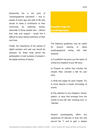 16/18
Autobiographical Methodologies e-Book. Edited by CIAPE – Centro Italiano per l’apprendimento permanente.
Noteworthy too is the work of
“autobiographical volunteers” – that is,
people of every age and walk of life who
decide to make a contribution to their
community by collecting stories,
especially of those people who – without
their help and support – would find it
difficult to leave behind testimony of their
own lives.
Finally, the importance of the spread of
digital narration and web use should be
stressed, for these tools permit the
participation of vast numbers of people in
the digital archives of stories.
A guide map for
autobiography
The following guidelines may be useful
for anyone wanting to utilize
autobiographical writing with their
students.
a) A publisher has given you the option of
writing five chapters of your life story.
b) Prepare an outline that includes the
chapter titles; consider a title for your
story.
c) Write two pages for each chapter. Try
to move beyond a simple chronology of
events.
d) Pay attention to any metaphor, thread,
pattern, or story that emerges from the
events of your life, like “crossing over” or
“Still Me”.
Student autobiography offers one
opportunity for learners to look into and
around the “I” and to gain a deeper
 