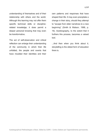 17/18
Autobiographical Methodologies e-Book. Edited by CIAPE – Centro Italiano per l’apprendimento permanente.
understanding of themselves and of their
relationship with others and the world.
Although this learning may not offer them
specific technical skills or discipline-
related knowledge, it does permit a
deeper personal knowing that may even
be transformative.
The act of self-observation and critical
reflection can enlarge their understanding
of the community in which their life
unfolded, the people and events that
have moulded their identities and their
own patterns and responses that have
shaped their life. It may even precipitate a
change in their story, should they attempt
to “escape from older narratives to a new
beginning” (Smith & Watson, 1996, p.
16). Autobiography, to the extent that it
furthers this process, becomes a valued
tool.
...And then when you think about it,
storytelling is the oldest form of education
there is.
 