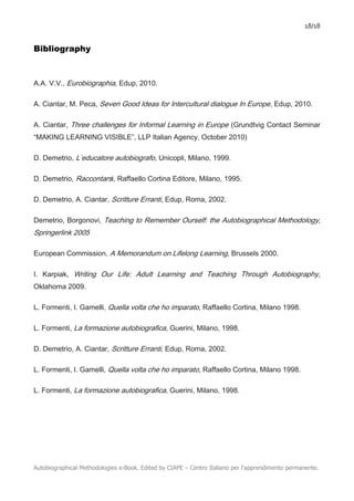 18/18
Autobiographical Methodologies e-Book. Edited by CIAPE – Centro Italiano per l’apprendimento permanente.
Bibliography
A.A. V.V., Eurobiographia, Edup, 2010.
A. Ciantar, M. Peca, Seven Good Ideas for Intercultural dialogue In Europe, Edup, 2010.
A. Ciantar, Three challenges for Informal Learning in Europe (Grundtvig Contact Seminar
“MAKING LEARNING VISIBLE”, LLP Italian Agency, October 2010)
D. Demetrio, L’educatore autobiografo, Unicopli, Milano, 1999.
D. Demetrio, Raccontarsi, Raffaello Cortina Editore, Milano, 1995.
D. Demetrio, A. Ciantar, Scritture Erranti, Edup, Roma, 2002.
Demetrio, Borgonovi, Teaching to Remember Ourself: the Autobiographical Methodology,
Springerlink 2005
European Commission, A Memorandum on Lifelong Learning, Brussels 2000.
I. Karpiak, Writing Our Life: Adult Learning and Teaching Through Autobiography,
Oklahoma 2009.
L. Formenti, I. Gamelli, Quella volta che ho imparato, Raffaello Cortina, Milano 1998.
L. Formenti, La formazione autobiografica, Guerini, Milano, 1998.
D. Demetrio, A. Ciantar, Scritture Erranti, Edup, Roma, 2002.
L. Formenti, I. Gamelli, Quella volta che ho imparato, Raffaello Cortina, Milano 1998.
L. Formenti, La formazione autobiografica, Guerini, Milano, 1998.
 