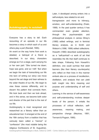 3/18
Autobiographical Methodologies e-Book. Edited by CIAPE – Centro Italiano per l’apprendimento permanente.
Autobiography in nutshell
Everyone has a story to tell. Each
recounting of an episode in our life
becomes a story in which each of us and
others play a part (Randall, 1995).
An event on the way home from work is
detailed; a betrayal of a friend is
described. In our story, characters
emerge as if on a stage, each carrying his
or her own part: “She turned me down;
hope was gone, and so I left.” But when
we begin the task of transcribing our life
into text—of writing our story—we move
beyond the set stage and bear witness to
the wider theatre of our life. We begin to
view these scenes differently, and to
discern the pattern that connects them.
We look back and then we look ahead,
and in this sense, we become both actor
and director of the part that is the rest of
our life.
Autobiography is most recognized and
researched as a literary rather than an
educational tool. It emerged at the end of
the 18th century from a tradition that has
variously been called a “memoir” or
“confession” (the most notable being the
religious Confessions of St. Augustine).
Later, it developed among writers into a
self-analysis, less related to sin and
transgression and more to intimacy,
emotion, and self-understanding (Feski,
1998). In the past quarter century it has
commanded even greater attention,
through the psychoanalytic and
philosophical analysis in James Olney’s
(1980) edited writings, and in feminist
literary analysis, as in Smith and
Watson’s (1996, 1998) edited collections.
Howarth (1980) described autobiography
as a “self-portrait”—a work of art that
resembles the life that itself continues to
take shape. Following from Howarth’s
definition, one could surmise that adult
learners (like their literary counterparts)
who reflect on their lives in this manner
embark also on a process of recollection,
distillation, and analysis that can yield
both insight into life’s meaning and
purpose and understanding of self and
others.
Learning in the service of self-awareness
and self-understanding involves deeper
levels of the person; it entails the
processes of critical reflection, self-
awareness, meaning making, and
perspective change (Mezirow, 1991;
Tennant & Pogson, 1995).
 