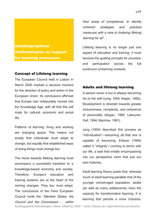 4/18
Autobiographical Methodologies e-Book. Edited by CIAPE – Centro Italiano per l’apprendimento permanente.
Autobiographical
methodologies as support
for learning processes
Concept of Lifelong learning
The European Council held in Lisbon in
March 2000 marked a decisive moment
for the direction of policy and action in the
European Union. Its conclusions affirmed
that Europe had indisputably moved into
the Knowledge Age, with all that this will
imply for cultural, economic and social
life.
Patterns of learning, living and working
are changing apace. This means not
simply that individuals must adapt to
change, but equally that established ways
of doing things must change too.
The move towards lifelong learning must
accompany a successful transition to a
knowledge-based economy and society.
Therefore, Europe’s education and
training systems are at the heart of the
coming changes. They too, must adapt.
The conclusions of the Feira European
Council invite the “Member States, the
Council and the Commission … within
their areas of competence, to identify
coherent strategies and practical
measures with a view to fostering lifelong
learning for all”.
Lifelong learning is no longer just one
aspect of education and training; it must
become the guiding principle for provision
and participation across the full
continuum of learning contexts.
Adults and lifelong learning
A person never is but is always becoming
his or her self (Jung, 1954; Kegan, 1982).
Development is directed towards greater
inclusiveness, complexity, and coherence
of personality (Kegan, 1982; Labouvie-
Vief, 1994; Mezirow, 1991).
Jung (1954) described this process as
“individuation”—becoming all that one is
capable of becoming; Erikson (1980)
called it “integrity”—coming to terms with
our life, a task that entails encompassing
into our perspective more that just our
own histories.
Adult learning theory posits that, whereas
much of adult learning parallels that of the
younger school-aged population, adults
(as well as many adolescents) have the
capacity for transformative learning. It is
learning that permits a more inclusive,
 