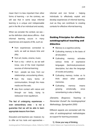 7/18
Autobiographical Methodologies e-Book. Edited by CIAPE – Centro Italiano per l’apprendimento permanente.
mean that it is less important than other
forms of learning – on the contrary, we
will see that in some ways informal
learning is a unique and indispensable
part in the life of an individual and society.
When we consider the context, we see –
as the definition cited above affirms – that
informal learning occurs in many
experiences and aspects of life, such as:
• from experiences connected to
work, as well as leisure time and
play;
• from art, books, cinema, music;
• from a trip – which is, as we well
know, one of the most important
sources of informal learning;
• from people we love, from our
relationships, encountering others;
• from the many forms of
communication, through the mass
media and the web;
• also from contact with nature and
through our body, trying to
rediscover inner equilibrium.
The fact of undergoing experiences –
even extraordinary ones – is not a
guarantee that we will be able to learn
appropriate lessons from them.
Educators and teachers can, however, try
to offer ad hoc tools and approaches –
informal and non formal – helping
individuals to effectively exploit and
develop experiences of informal learning.
Just as they can contribute to creating
contexts for effective informal learning.
Guiding Principles for effective
autobiographical teaching and
didactics
• Memory is a cognitive activity.
• Cultivating memory is the basis of
all education.
• Cultivating memory activates
various kinds of expressive
languages (technical-procedural,
descriptive, but also the language
of novels and poetry).
• Cultivating memory invites us to
think about other people’s
memories.
• Cultivating memory means
growing emotionally, since
remembering is also a feeling.
(Demetrio, Borgonovi, Teaching to
Remember Ourself: the Autobiographical
Methodology, Springerlink 2005)
Different aspects are connected with the
rules of autobiographical methodologies
as support for learning processes:
1) Know your way of thinking.
 