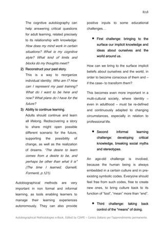 8/18
Autobiographical Methodologies e-Book. Edited by CIAPE – Centro Italiano per l’apprendimento permanente.
The cognitive autobiography can
help answering critical questions
for adult learning, related precisely
to its relationship with knowledge:
How does my mind work in certain
situations? What is my cognitive
style? What kind of limits and
blocks do my thoughts meet?
2) Reconstruct your past story.
This is a way to reorganize
individual identity: Who am I? How
can I represent my past training?
What do I want to be here and
now? What plans do I have for the
future?
3) Ability to continue learning.
Adults should continue and learn
all lifelong. Rediscovering a story
to share might open possible
different scenario for the future,
supporting the possibility of
change, as well as the realization
of dreams. “The desire to learn
comes from a desire to be, and
perhaps be other than what it is"
(The time I learned, Gamelli,
Formenti, p.121).
Autobiographical methods are very
important in non formal and informal
learning, as tools enabling learners to
manage their learning experiences
autonomously. They can also provide
positive inputs to some educational
challenges…
• First challenge: bringing to the
surface our implicit knowledge and
ideas about ourselves and the
world around us.
How can we bring to the surface implicit
beliefs about ourselves and the world, in
order to become conscious of them and –
if the case– to transform them?
This becomes even more important in a
multi-cultural society, where identity –
even in adulthood – must be re-defined
and continuously adapted to changing
circumstances, especially in relation to
professional life.
• Second informal learning
challenge: developing critical
knowledge, breaking social myths
and stereotypes.
An age-old challenge is involved,
because the human being is always
embedded in a certain culture and in pre-
existing symbolic codes. Everyone should
feel free from such codes, free to create
new ones, to bring culture back to its
function of “tool”, “mean” more than “end”.
• Third challenge: taking back
control of the “means” of doing.
 