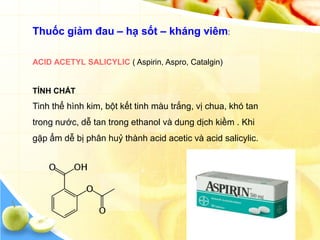 Thuốc giảm đau – hạ sốt – kháng viêm:

ACID ACETYL SALICYLIC ( Aspirin, Aspro, Catalgin)


TÍNH CHẤT
Tinh thể hình kim, bột kết tinh màu trắng, vị chua, khó tan
trong nước, dễ tan trong ethanol và dung dịch kiềm . Khi
gặp ẩm dễ bị phân huỷ thành acid acetic và acid salicylic.
 