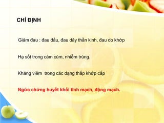 CHỈ ĐỊNH


Giảm đau : đau đầu, đau dây thần kinh, đau do khớp


Hạ sốt trong cảm cúm, nhiễm trùng.


Kháng viêm trong các dạng thấp khớp cấp


Ngừa chứng huyết khối tĩnh mạch, động mạch.
 
