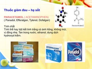 Thuốc giảm đau – hạ sốt

PARACETAMOL ( ACETAMINOPHEN)
( Panadol, Efferalgan, Tylenol, Dofalgan)

Tính chất
Tính thể hay bột kết tinh trắng có ánh hồng, không mùi,
vị đắng nhẹ. Tan trong nước, ethanol, dung dịch
hydroxyd kiềm.
 