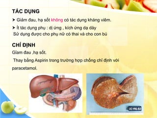 TÁC DỤNG
 Giảm đau, hạ sốt không có tác dụng kháng viêm.
 Ít tác dụng phụ : dị ứng , kích ứng dạ dày
Sử dụng được cho phụ nữ có thai và cho con bú

CHỈ ĐỊNH
Gỉam đau ,hạ sốt.
Thay bằng Aspirin trong trường hợp chống chỉ định với
paracetamol.
 