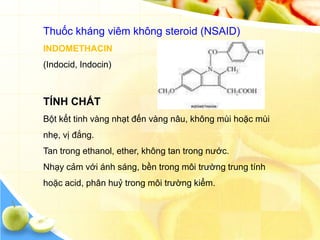 Thuốc kháng viêm không steroid (NSAID)
INDOMETHACIN
(Indocid, Indocin)



TÍNH CHẤT
Bột kết tinh vàng nhạt đến vàng nâu, không mùi hoặc mùi
nhẹ, vị đắng.
Tan trong ethanol, ether, không tan trong nước.
Nhạy cảm với ánh sáng, bền trong môi trường trung tính
hoặc acid, phân huỷ trong môi trường kiểm.
 
